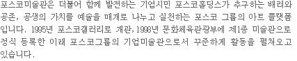 포스코미술관은 더불어 함께 발전하는 기업시민 포스코홀딩스가 추구하는 배려와 공존, 공생의 가치를 예술을 매개로 나누고 실천하는 포스코 그룹의 아트 플랫폼입니다. 1995년 포스코갤러리로 개관, 1998년 문화체육관광부에 제1종미술관으로 정식 등록한 이래 포스코그룹의 기업미술관으로서 꾸준하게 활동을 펼쳐오고 있습니다.