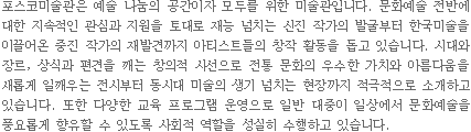 포스코미술관은 예술 나눔의 공간이자 모두를 위한 미술관입니다. 문화예술 전반에 대한 지속적인 관심과 지원을 토대로 재능 넘치는 신진 작가의 발굴부터 한국 미술을 이끌어온 중진 작가의 재발견까지 아티스트들의 창작 활동을 돕고 있습니다. 시대와 장르, 상식과 편견을 깨는 창의적 시선으로 전통 문화의 우수한 가치와 아름다움을 새롭게 일깨우는 전시부터 동시대 미술의 생기 넘치는 현장까지 적극적으로 소개하고 있습니다. 또한 다양한 교육 프로그램운영으로 일반 대중이 일상에서 문화예술을 풍요롭게 향유할 수 있도록 사회적 역할을 성실히 수행하고 있습니다.